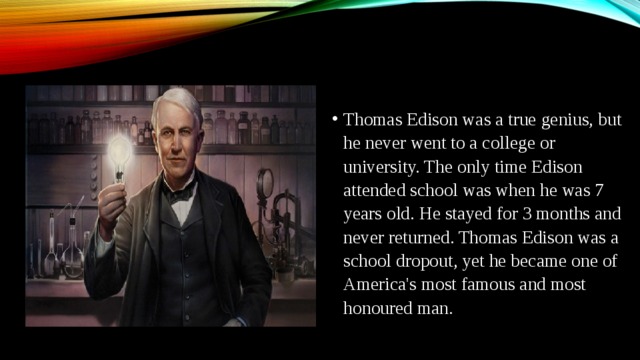 Thomas Edison was a true genius, but he never went to a college or university. The only time Edison attended school was when he was 7 years old. He stayed for 3 months and never returned. Thomas Edison was a school dropout, yet he became one of America's most famous and most honoured man.