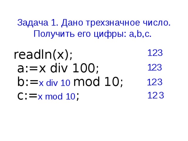 Задача 1. Дано трехзначное число. Получить его цифры: a,b,c. 123 readln(x);  a:=x div 100;  b:= x div 10 mod 10;  c:= x mod 10 ; 1 23 3 2 1 12 3
