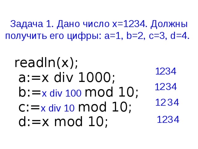 Задача 1. Дано число х=1234. Должны получить его цифры: a=1, b=2, c=3, d=4. readln(x);  a:=x div 1000;  b:= x div 100 mod 10;  c:= x div 10 mod 10;  d:=x mod 10;   1 234 2 34 1 4 12 3 123 4