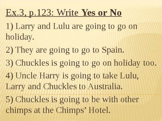 Ex.3, p.123: Write Yes or No 1) Larry and Lulu are going to go on holiday. 2) They are going to go to Spain. 3) Chuckles is going to go on holiday too. 4) Uncle Harry is going to take Lulu, Larry and Chuckles to Australia. 5) Chuckles is going to be with other chimps at the Chimps’ Hotel.