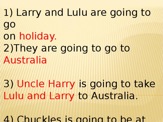 1 ) Larry and Lulu are going to go on holiday. 2)They are going to go to Australia 3) Uncle Harry is going to take Lulu and Larry to Australia. 4) Chuckles is going to be at the Chimps’ Hotel in summer.