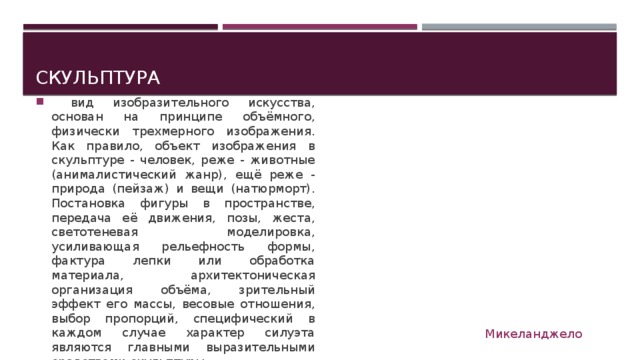 Скульптура  вид изобразительного искусства, основан на принципе объёмного, физически трехмерного изображения. Как правило, объект изображения в скульптуре - человек, реже - животные (анималистический жанр), ещё реже - природа (пейзаж) и вещи (натюрморт). Постановка фигуры в пространстве, передача её движения, позы, жеста, светотеневая моделировка, усиливающая рельефность формы, фактура лепки или обработка материала, архитектоническая организация объёма, зрительный эффект его массы, весовые отношения, выбор пропорций, специфический в каждом случае характер силуэта являются главными выразительными средствами скульптуры. Микеланджело