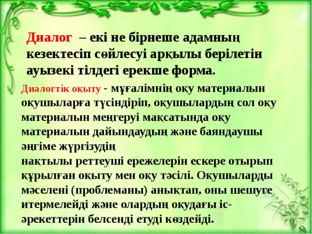 Диалог – екі не бірнеше адамның кезектесіп сөйлесуі арқылы берілетін ауызекі тілдегі ерекше форма.    Диалогтік оқыту - мұғалімнің оқу материалын оқушыларға түсіндіріп, оқушылардың сол оқу материалын меңгеруі мақсатында оқу материалын дайындаудың және баяндаушы әңгіме жүргізудің   нақтылы реттеуші ережелерін ескере отырып құрылған оқыту мен оқу тәсілі. Оқушыларды мәселені (проблеманы) анықтап, оны шешуге итермелейді және олардың оқудағы іс-әрекеттерін белсенді етуді көздейді. 