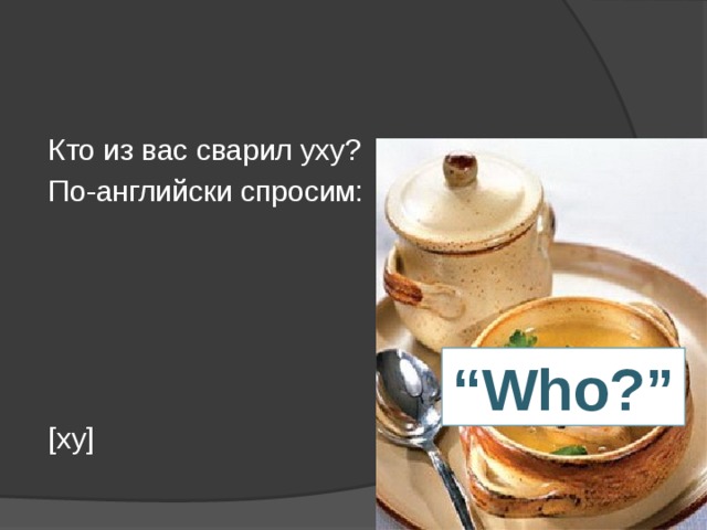 Кто из вас сварил уху? По-английски спросим: [ху] “ Who?”