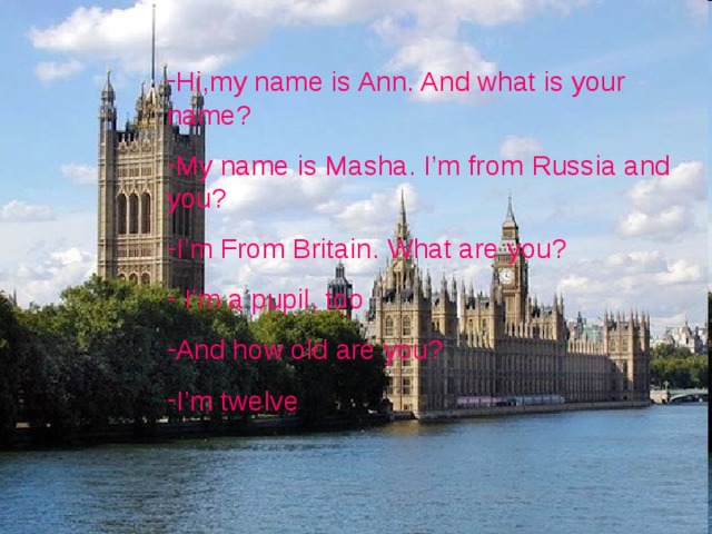 Hi , my name is Ann. And what is your name ? My name is Masha. I’m from Russia and you ? I’m From Britain. What are you ?  I’m a pupil , too And how old are you ? I’m twelve