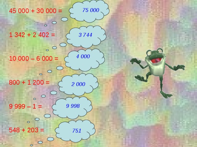 45 000 + 30 000 = 1 342 + 2 402 = 10 000 – 6 000 = 800 + 1 200 = 9 999 – 1 = 548 + 203 = 75 000 3 744 4 000 2 000 9 998 751