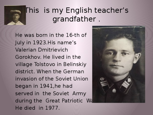 This is my English teacher’s grandfather . He was born in the 16-th of July in 1923.His name’s Valerian Dmitrievich Gorokhov. He lived in the village Tolstovo in Belinskiy district. When the German invasion of the Soviet Union began in 1941,he had served in the Soviet Army during the Great Patriotic War. He died in 1977.