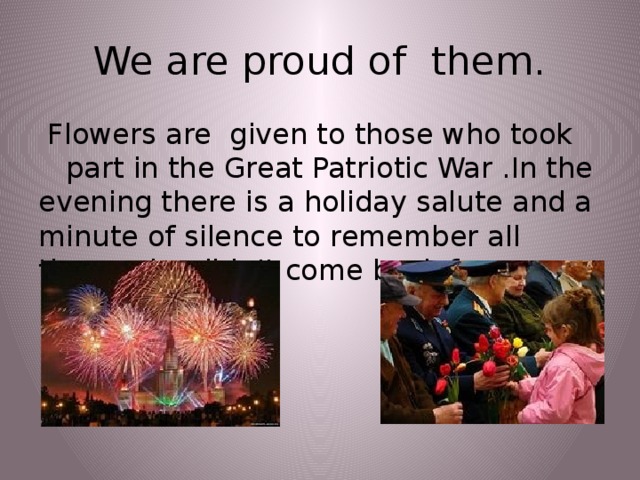 We are proud of them.  Flowers are given to those who took part in the Great Patriotic War .In the evening there is a holiday salute and a minute of silence to remember all those who didn’t come back from  the  war.