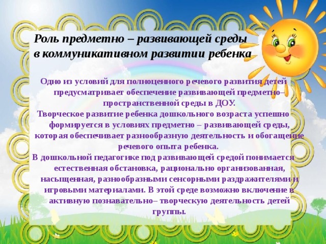 Роль предметно – развивающей среды  в коммуникативном развитии ребенка   Одно из условий для полноценного речевого развития детей предусматривает обеспечение развивающей предметно–пространственной среды в ДОУ. Творческое развитие ребенка дошкольного возраста успешно формируется в условиях предметно – развивающей среды, которая обеспечивает разнообразную деятельность и обогащение речевого опыта ребенка. В дошкольной педагогике под развивающей средой понимается естественная обстановка, рационально организованная, насыщенная, разнообразными сенсорными раздражителями и игровыми материалами. В этой среде возможно включение в активную познавательно– творческую деятельность детей группы.