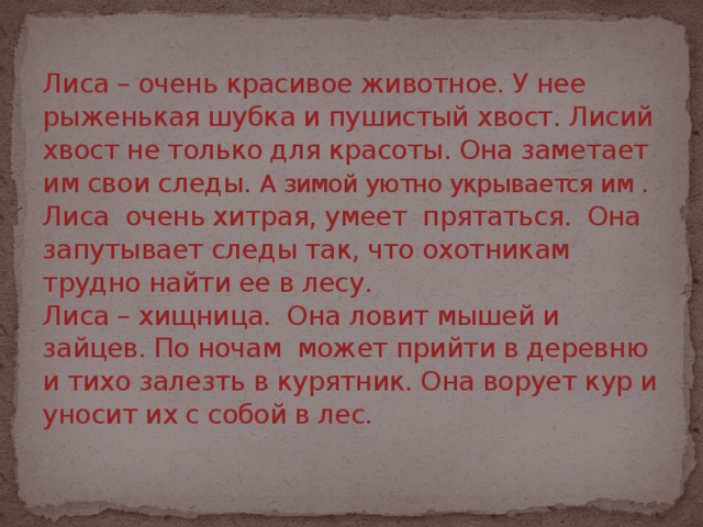 Лиса – очень красивое животное. У нее рыженькая шубка и пушистый хвост. Лисий хвост не только для красоты. Она заметает им свои следы. А зимой уютно укрывается им .  Лиса очень хитрая, умеет прятаться. Она запутывает следы так, что охотникам трудно найти ее в лесу.  Лиса – хищница. Она ловит мышей и зайцев. По ночам может прийти в деревню и тихо залезть в курятник. Она ворует кур и уносит их с собой в лес.