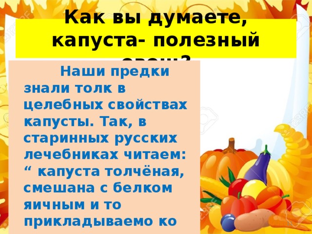 Как вы думаете, капуста- полезный овощ?  Наши предки знали толк в целебных свойствах капусты. Так, в старинных русских лечебниках читаем: “ капуста толчёная, смешана с белком яичным и то прикладываемо ко всякому ожогу и тако язвы их заживают”. 21.11.17