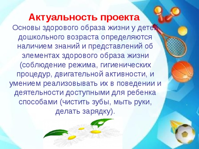 Актуальность проекта  Основы здорового образа жизни у детей дошкольного возраста определяются наличием знаний и представлений об элементах здорового образа жизни (соблюдение режима, гигиенических процедур, двигательной активности, и умением реализовывать их в поведении и деятельности доступными для ребенка способами (чистить зубы, мыть руки, делать зарядку).