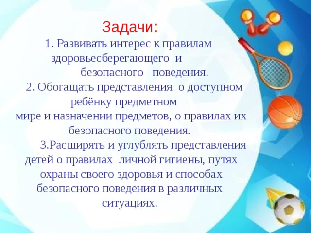 Задачи:  1. Развивать интерес к правилам здоровьесберегающего и  безопасного  поведения.    2. Обогащать представления о доступном ребёнку предметном  мире и назначении предметов, о правилах их безопасного поведения.   3.Расширять и углублять представления  детей о правилах  личной гигиены, путях  охраны своего здоровья и способах безопасного поведения в различных ситуациях.