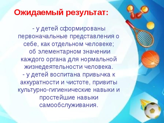 Ожидаемый результат:   - у детей сформированы первоначальные представления о себе, как отдельном человеке;  об элементарном значении каждого органа для нормальной жизнедеятельности человека.  - у детей воспитана привычка к аккуратности и чистоте, привиты культурно-гигиенические навыки и простейшие навыки самообслуживания.