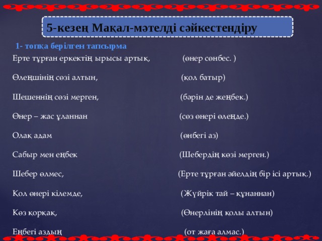 5-кезең  Мақал-мәтелді сәйкестендіру 1- топқа берілген тапсырма Ерте тұрған еркектің ырысы артық, (өнер сөнбес. ) Өлеңшінің сөзі алтын, (қол батыр) Шешеннің сөзі мерген, (бәрін де жеңбек.) Өнер – жас ұланнан (сөз өнері өлеңде.) Олақ адам (өнбегі аз) Сабыр мен еңбек (Шебердің көзі мерген.) Шебер өлмес, (Ерте тұрған әйелдің бір ісі артық.) Қол өнері кілемде, (Жүйрік тай – құнаннан) Көз қорқақ, (Өнерлінің қолы алтын) Еңбегі аздың (от жаға алмас.)