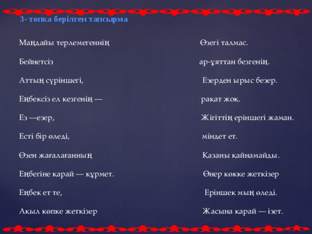 3- топқа берілген тапсырма Маңдайы терлемегеннің Өзегі талмас. Бейнетсіз ар-ұяттан безгенің. Аттың сүріншегі, Езерден ырыс безер. Еңбексіз ел кезгенің — рақат жоқ. Ез —езер, Жігіттің еріншегі жаман. Есті бір өледі, міндет ет. Өзен жағалағанның Қазаны қайнамайды. Еңбегіне қарай — құрмет. Өнер көкке жеткізер Еңбек ет те, Еріншек мың өледі. Ақыл көпке жеткізер  Жасына қарай — ізет.