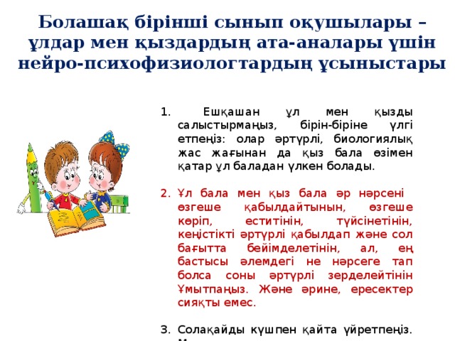 Болашақ бірінші сынып оқушылары –ұлдар мен қыздардың ата-аналары үшін нейро-психофизиологтардың ұсыныстары    Ешқашан ұл мен қызды салыстырмаңыз, бірін-біріне үлгі етпеңіз: олар әртүрлі, биологиялық жас жағынан да қыз бала өзімен қатар ұл баладан үлкен болады. Ұл бала мен қыз бала әр нәрсені өзгеше қабылдайтынын, өзгеше көріп, еститінін, түйсінетінін, кеңістікті әртүрлі қабылдап және сол бағытта бейімделетінін, ал, ең бастысы әлемдегі не нәрсеге тап болса соны әртүрлі зерделейтінін Ұмытпаңыз. Және әрине, ересектер сияқты емес. Солақайды күшпен қайта үйретпеңіз. Мәселе қолда емес, мидың құрылымында. Бала тәрбиесінде бірізді болыңыз.