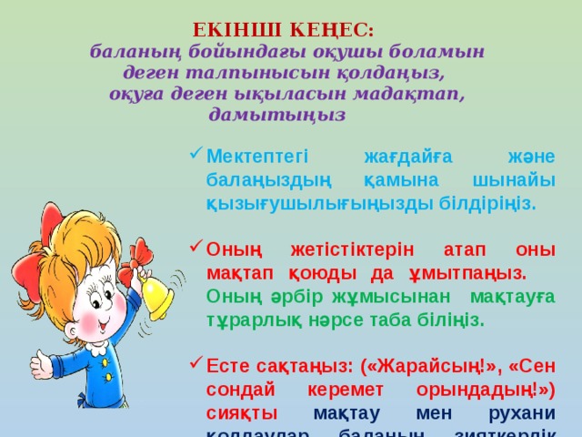 ЕКІНШІ КЕҢЕС:  баланың бойындағы оқушы боламын деген талпынысын қолдаңыз,  оқуға деген ықыласын мадақтап, дамытыңыз      Мектептегі жағдайға және балаңыздың қамына шынайы қызығушылығыңызды білдіріңіз.  Оның жетістіктерін атап оны мақтап қоюды да ұмытпаңыз. Оның әрбір жұмысынан мақтауға тұрарлық нәрсе таба біліңіз.  Есте сақтаңыз: («Жарайсың!», «Сен сондай керемет орындадың!») сияқты мақтау мен рухани қолдаулар баланың зияткерлік жетістігін айтарлықтай арттырады.  