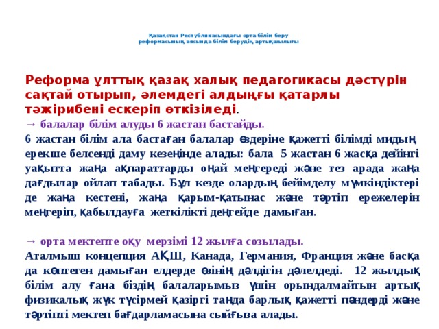 Қазақстан Республикасындағы орта білім беру  реформасының аясында білім берудің артықшылығы     Реформа ұлттық қазақ халық педагогикасы дәстүрін сақтай отырып, әлемдегі алдыңғы қатарлы тәжірибені ескеріп өткізіледі . → балалар білім алуды 6 жастан бастайды. 6 жастан білім ала бастаған балалар өздеріне қажетті білімді мидың ерекше белсенді даму кезеңінде алады: бала 5 жастан 6 жасқа дейінгі уақытта жаңа ақпараттарды оңай меңгереді және тез арада жаңа дағдылар ойлап табады. Бұл кезде олардың бейімделу мүмкіндіктері де жаңа кестені, жаңа қарым-қатынас және тәртіп ережелерін меңгеріп, қабылдауға жеткілікті деңгейде дамыған.  → орта мектепте оқу мерзімі 12 жылға созылады. Аталмыш концепция АҚШ, Канада, Германия, Франция және басқа да көптеген дамыған елдерде өзінің дәлдігін дәлелдеді. 12 жылдық білім алу ғана біздің балаларымыз үшін орындалмайтын артық физикалық жүк түсірмей қазіргі таңда барлық қажетті пәндерді және тәртіпті мектеп бағдарламасына сыйғыза алады.