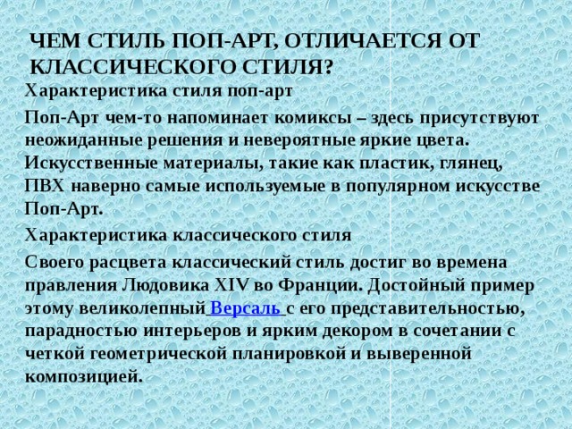 Чем стиль поп-арт, отличается от классического стиля? Характеристика стиля поп-арт Поп-Арт чем-то напоминает комиксы – здесь присутствуют неожиданные решения и невероятные яркие цвета. Искусственные материалы, такие как пластик, глянец, ПВХ наверно самые используемые в популярном искусстве Поп-Арт. Характеристика классического стиля Своего расцвета классический стиль достиг во времена правления Людовика XIV во Франции. Достойный пример этому великолепный  Версаль  с его представительностью, парадностью интерьеров и ярким декором в сочетании с четкой геометрической планировкой и выверенной композицией.