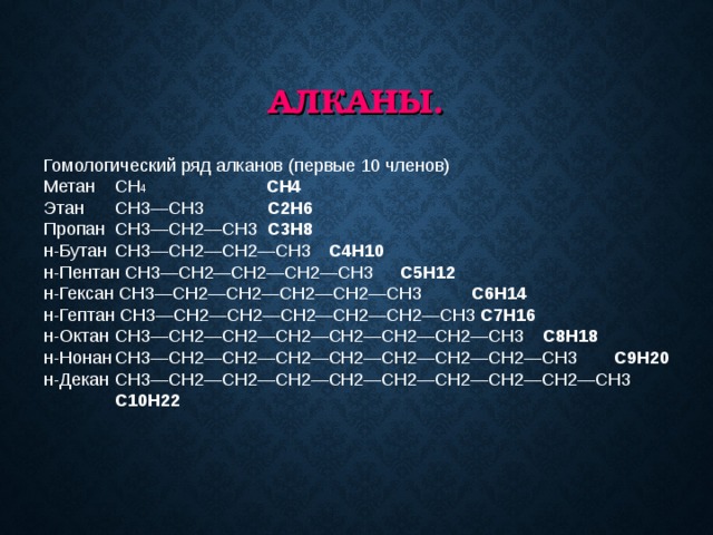 АЛКАНЫ. Гомологический ряд алканов (первые 10 членов) Метан  CH 4   CH4 Этан  CH3—CH3   C2H6 Пропан  CH3—CH2—CH3 C3H8 н-Бутан  CH3—CH2—CH2—CH3  C4H10 н-Пентан CH3—CH2—CH2—CH2—CH3  C5H12 н-Гексан CH3—CH2—CH2—CH2—CH2—CH3  C6H14 н-Гептан CH3—CH2—CH2—CH2—CH2—CH2—CH3 C7H16 н-Октан  CH3—CH2—CH2—CH2—CH2—CH2—CH2—CH3  C8H18 н-Нонан  CH3—CH2—CH2—CH2—CH2—CH2—CH2—CH2—CH3  C9H20 н-Декан  CH3—CH2—CH2—CH2—CH2—CH2—CH2—CH2—CH2—CH3  C10H22