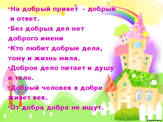 На добрый привет - добрый и ответ. Без добрых дел нет доброго имени Кто любит добрые дела, тому и жизнь мила. Доброе дело питает и душу и тело. Добрый человек в добре живет век. От добра добра не ищут.