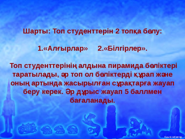 Шарты: Топ студенттерін 2 топқа бөлу:     1.«Алғырлар» 2.«Білгірлер».     Топ студенттерінің алдына пирамида бөліктері таратылады, әр топ ол бөліктерді құрап және оның артында жасырылған сұрақтарға жауап беру керек. Әр дұрыс жауап 5 баллмен бағаланады.