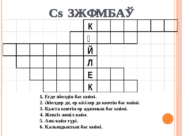 1. Егде әйелдің бас киімі. 2. Әйелдер де, ер кісілер де киетін бас киімі. 3. Қыста киетін ер адамның бас киімі. 4. Жеңсіз жеңіл киім. 5. Аяқ-киім түрі. 6. Қалыңдықтың бас киімі.
