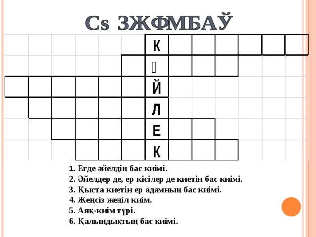 1. Егде әйелдің бас киімі. 2. Әйелдер де, ер кісілер де киетін бас киімі. 3. Қыста киетін ер адамның бас киімі. 4. Жеңсіз жеңіл киім. 5. Аяқ-киім түрі. 6. Қалыңдықтың бас киімі.