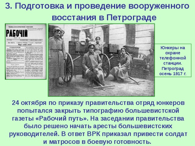 3. Подготовка и проведение вооруженного восстания в Петрограде  Юнкеры на охране телефонной станции. Петроград осень 1917 г. 24 октября по приказу правительства отряд юнкеров попытался закрыть типографию большевистской газеты «Рабочий путь». На заседании правительства было решено начать аресты большевистских руководителей. В ответ ВРК приказал привести солдат и матросов в боевую готовность.