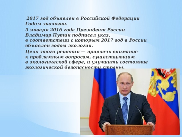   2017 год объявлен в Российской Федерации Годом экологии. 5 января 2016 года Президент России Владимир Путин подписал указ, в соответствии с которым 2017 год в России объявлен годом экологии. Цель этого решения — привлечь внимание к проблемным вопросам, существующим в экологической сфере, и улучшить состояние экологической безопасности страны.