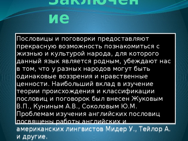 Заключение Пословицы и поговорки предоставляют прекрасную возможность познакомиться с жизнью и культурой народа, для которого данный язык является родным, убеждают нас в том, что у разных народов могут быть одинаковые воззрения и нравственные ценности. Наибольший вклад в изучение теории происхождения и классификации пословиц и поговорок был внесен Жуковым В.П., Куниным А.В., Соколовым Ю.М. Проблемам изучения английских пословиц посвящены работы английских и американских лингвистов Мидер У., Тейлор А. и другие.