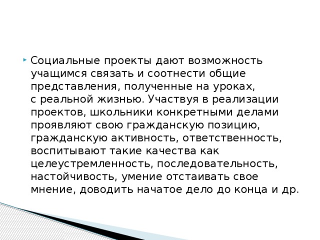 Социальные проекты дают возможность учащимся связать и соотнести общие представления, полученные на уроках, с реальной жизнью. Участвуя в реализации проектов, школьники конкретными делами проявляют свою гражданскую позицию, гражданскую активность, ответственность, воспитывают такие качества как целеустремленность, последовательность, настойчивость, умение отстаивать свое мнение, доводить начатое дело до конца и др.