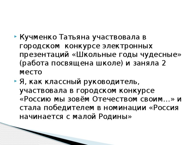 Кучменко Татьяна участвовала в городском конкурсе электронных презентаций «Школьные годы чудесные» (работа посвящена школе) и заняла 2 место Я, как классный руководитель, участвовала в городском конкурсе «Россию мы зовём Отечеством своим…» и стала победителем в номинации «Россия начинается с малой Родины»