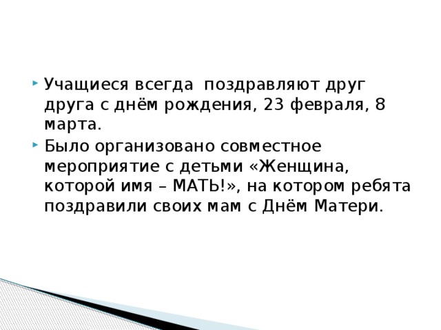 Учащиеся всегда поздравляют друг друга с днём рождения, 23 февраля, 8 марта. Было организовано совместное мероприятие с детьми «Женщина, которой имя – МАТЬ!», на котором ребята поздравили своих мам с Днём Матери.