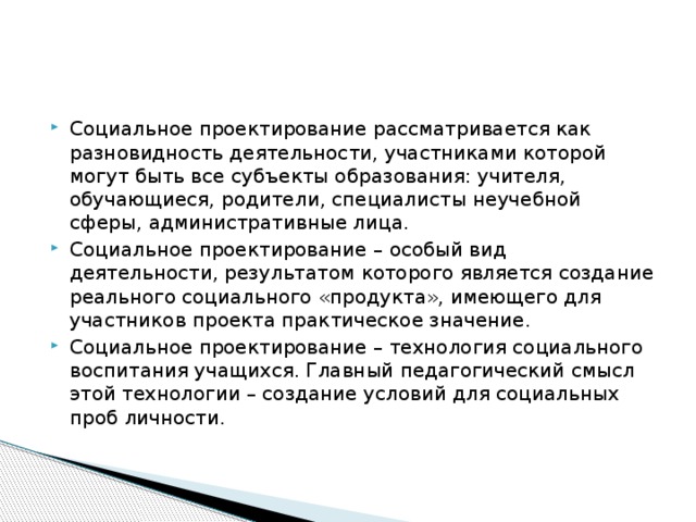 Социальное проектирование рассматривается как разновидность деятельности, участниками которой могут быть все субъекты образования: учителя, обучающиеся, родители, специалисты неучебной сферы, административные лица. Социальное проектирование – особый вид деятельности, результатом которого является создание реального социального «продукта», имеющего для участников проекта практическое значение. Социальное проектирование – технология социального воспитания учащихся. Главный педагогический смысл этой технологии – создание условий для социальных проб личности.