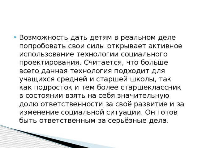 Возможность дать детям в реальном деле попробовать свои силы открывает активное использование технологии социального проектирования. Считается, что больше всего данная технология подходит для учащихся средней и старшей школы, так как подросток и тем более старшеклассник в состоянии взять на себя значительную долю ответственности за своё развитие и за изменение социальной ситуации. Он готов быть ответственным за серьёзные дела.