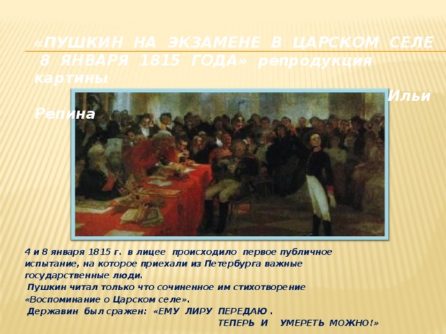 «ПУШКИН НА ЭКЗАМЕНЕ В ЦАРСКОМ СЕЛЕ  8 ЯНВАРЯ 1815 ГОДА» репродукция картины  Ильи Репина  4 и 8 января 1815 г. в лицее происходило первое публичное испытание, на которое приехали из Петербурга важные государственные люди.  Пушкин читал только что сочиненное им стихотворение «Воспоминание о Царском селе».  Державин был сражен: «ЕМУ ЛИРУ ПЕРЕДАЮ .  ТЕПЕРЬ И УМЕРЕТЬ  МОЖНО!»