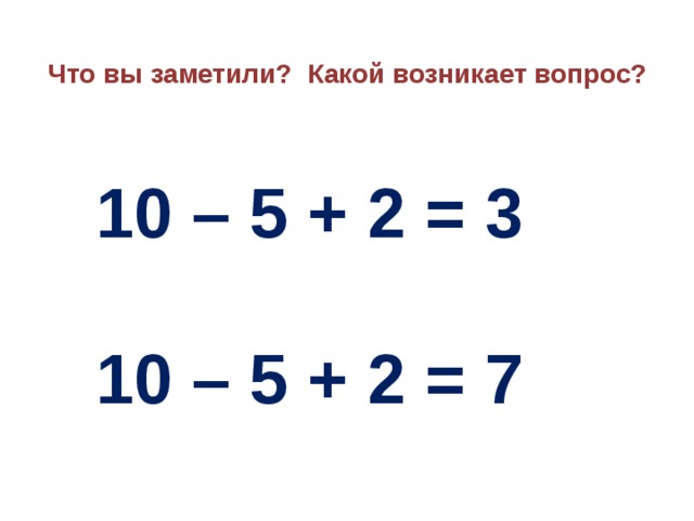 Что вы заметили? Какой возникает вопрос?  10 – 5 + 2 = 3  10 – 5 + 2 = 7