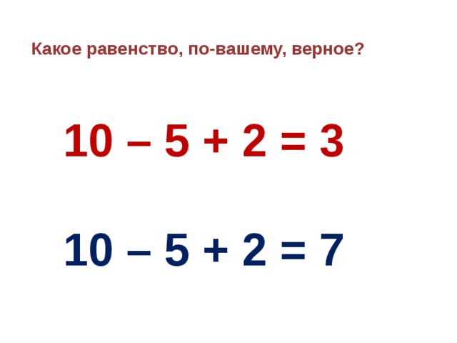 Какое равенство, по-вашему, верное?  10 – 5 + 2 = 3   10 – 5 + 2 = 7