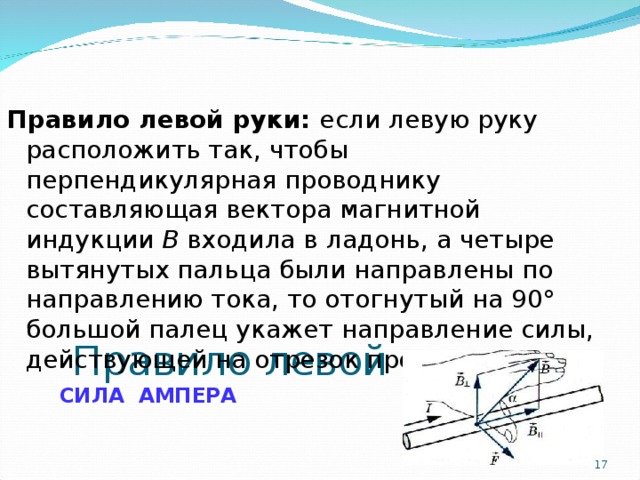 Правило левой руки  СИЛА АМПЕРА Правило левой руки:  если левую руку расположить так, чтобы перпендикулярная проводнику составляющая вектора магнитной индукции В входила в ладонь, а четыре вытянутых пальца были направлены по направлению тока, то отогнутый на 90° большой палец укажет направление силы, действующей на отрезок проводника