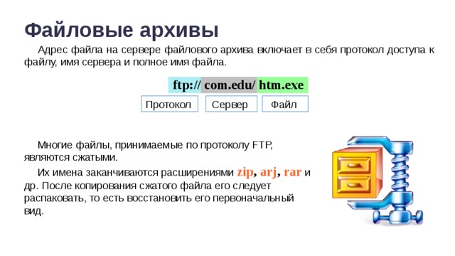 Файловые архивы Адрес файла на сервере файлового архива включает в себя протокол доступа к файлу, имя сервера и полное имя файла. ftp:// com.edu/ htm.exe Протокол Сервер Файл Многие файлы, принимаемые по протоколу FTP, являются сжатыми. Их имена заканчиваются расширениями zip , arj , rar и др. После копирования сжатого файла его следует распаковать, то есть восстановить его первоначальный вид.