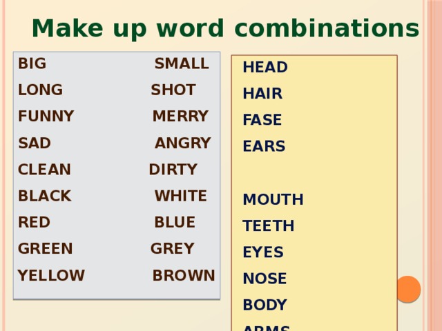 Make up word combinations BIG SMALL LONG SHOT FUNNY MERRY SAD ANGRY CLEAN DIRTY BLACK WHITE RED BLUE GREEN GREY YELLOW BROWN HEAD HAIR FASE EARS MOUTH TEETH EYES NOSE BODY ARMS HANDS FINGERS LEGS FOOT FEET TOES