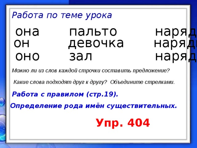 Работа по теме урока она пальто нарядный он девочка нарядное  оно  зал нарядная Можно ли из слов каждой строчки составить предложение? Какие слова подходят друг к другу? Объедините стрелками. Работа с правилом (стр.19). Определение рода имён существительных. Упр. 404