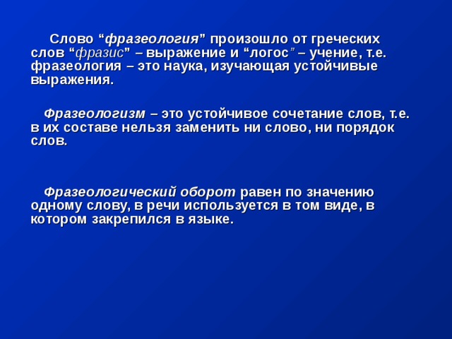 Слово “ фразеология ” произошло от греческих слов “ фразис ” – выражение и “логос ” – учение, т.е. фразеология – это наука, изучающая устойчивые выражения.   Фразеологизм – это устойчивое сочетание слов, т.е. в их составе нельзя заменить ни слово, ни порядок слов.    Фразеологический оборот равен по значению одному слову, в речи используется в том виде, в котором закрепился в языке.