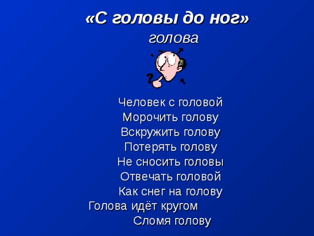 «С головы до ног»       голова       Человек с головой Морочить голову Вскружить голову Потерять голову Не сносить головы Отвечать головой Как снег на голову Голова идёт кругом  Сломя голову