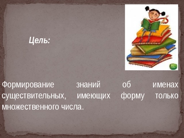 Цель:   Формирование знаний об именах существительных, имеющих форму только множественного числа.