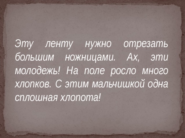 Эту ленту нужно отрезать большим ножницами. Ах, эти молодежь! На поле росло много хлопков. С этим мальчишкой одна сплошная хлопота!