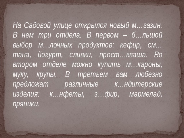 На Садовой улице открылся новый м…газин. В нем три отдела. В первом – б…льшой выбор м…лочных продуктов: кефир, см…тана, йогурт, сливки, прост…кваша. Во втором отделе можно купить м…кароны, муку, крупы. В третьем вам любезно предложат различные к…ндитерские изделия: к…нфеты, з…фир, мармелад, пряники.