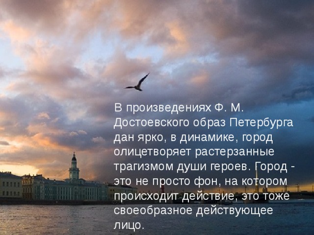 В произведениях Ф. М. Достоевского образ Петербурга дан ярко, в динамике, город олицетворяет растерзанные трагизмом души героев. Город - это не просто фон, на котором происходит действие, это тоже своеобразное действующее лицо.